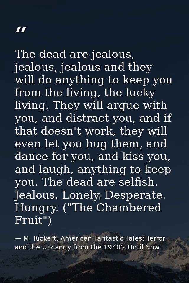 The dead are jealous, jealous, jealous and they will do anything to keep you from the living, the lucky living. They wil — M. Rickert, American Fantastic Tales: Terror and the Uncanny from the 1940's Until Now