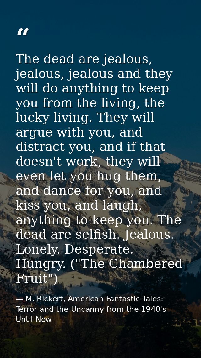 The dead are jealous, jealous, jealous and they will do anything to keep you from the living, the lucky living. They wil — M. Rickert, American Fantastic Tales: Terror and the Uncanny from the 1940's Until Now