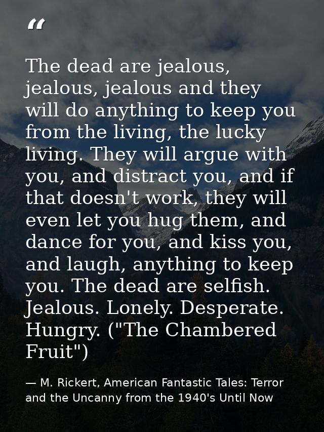 The dead are jealous, jealous, jealous and they will do anything to keep you from the living, the lucky living. They wil — M. Rickert, American Fantastic Tales: Terror and the Uncanny from the 1940's Until Now