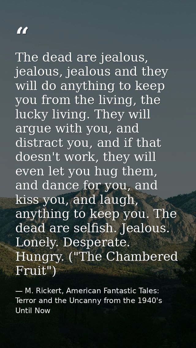 The dead are jealous, jealous, jealous and they will do anything to keep you from the living, the lucky living. They wil — M. Rickert, American Fantastic Tales: Terror and the Uncanny from the 1940's Until Now