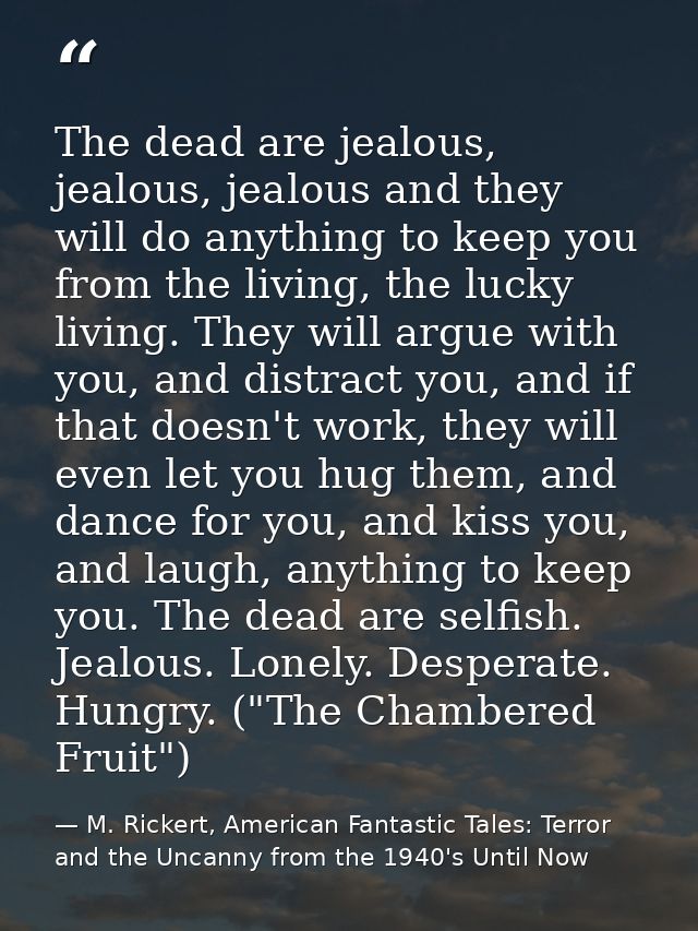 The dead are jealous, jealous, jealous and they will do anything to keep you from the living, the lucky living. They wil — M. Rickert, American Fantastic Tales: Terror and the Uncanny from the 1940's Until Now