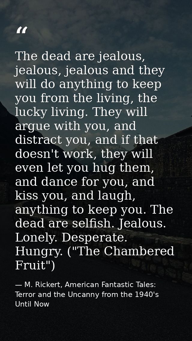 The dead are jealous, jealous, jealous and they will do anything to keep you from the living, the lucky living. They wil — M. Rickert, American Fantastic Tales: Terror and the Uncanny from the 1940's Until Now