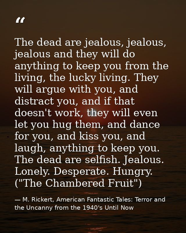 The dead are jealous, jealous, jealous and they will do anything to keep you from the living, the lucky living. They wil — M. Rickert, American Fantastic Tales: Terror and the Uncanny from the 1940's Until Now