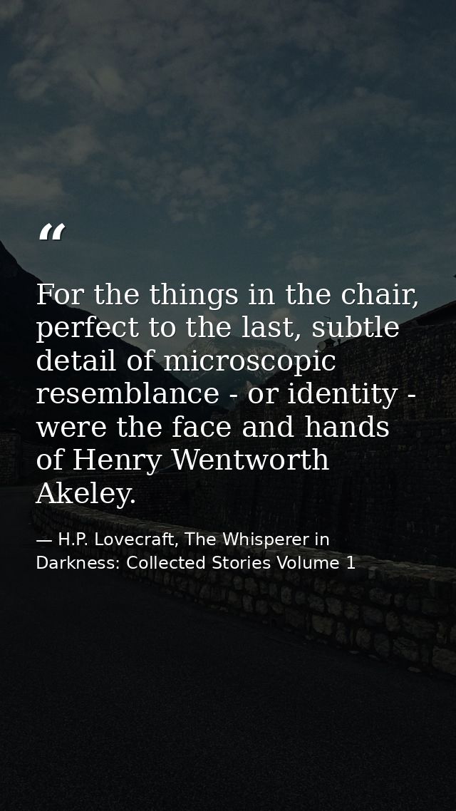 For the things in the chair, perfect to the last, subtle detail of microscopic resemblance - or identity - were the face — H.P. Lovecraft, The Whisperer in Darkness: Collected Stories Volume 1