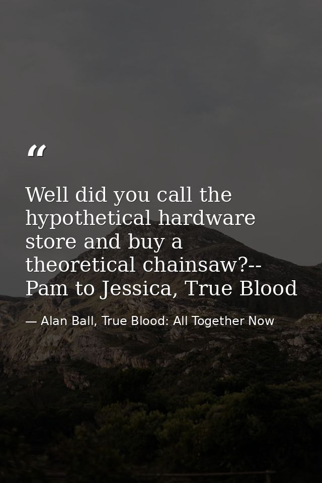 Well did you call the hypothetical hardware store and buy a theoretical chainsaw?-- Pam to Jessica, True Blood — Alan Ball, True Blood: All Together Now