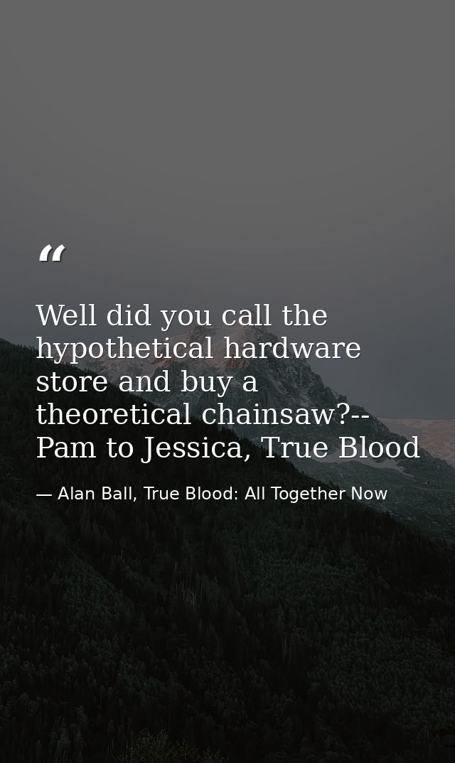 Well did you call the hypothetical hardware store and buy a theoretical chainsaw?-- Pam to Jessica, True Blood — Alan Ball, True Blood: All Together Now