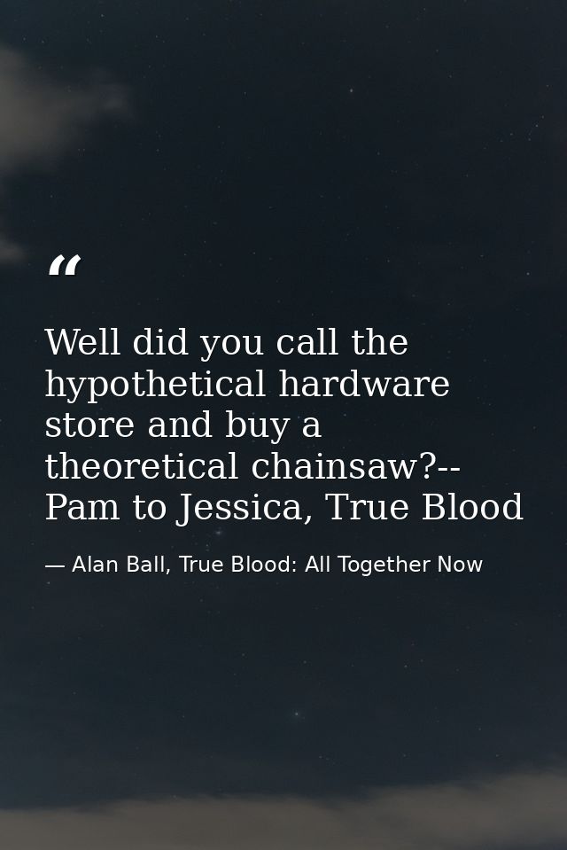 Well did you call the hypothetical hardware store and buy a theoretical chainsaw?-- Pam to Jessica, True Blood — Alan Ball, True Blood: All Together Now