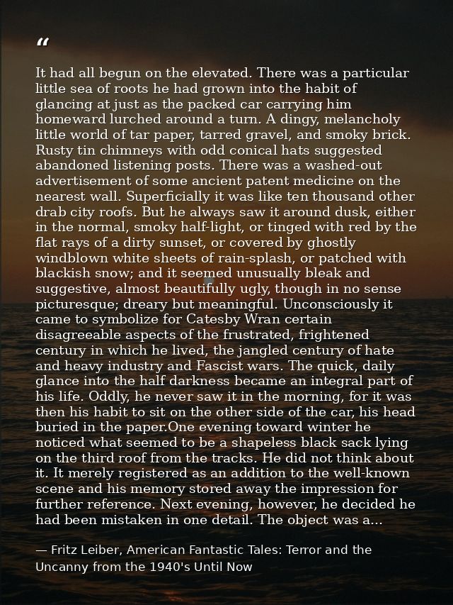 It had all begun on the elevated. There was a particular little sea of roots he had grown into the habit of glancing at  — Fritz Leiber, American Fantastic Tales: Terror and the Uncanny from the 1940's Until Now