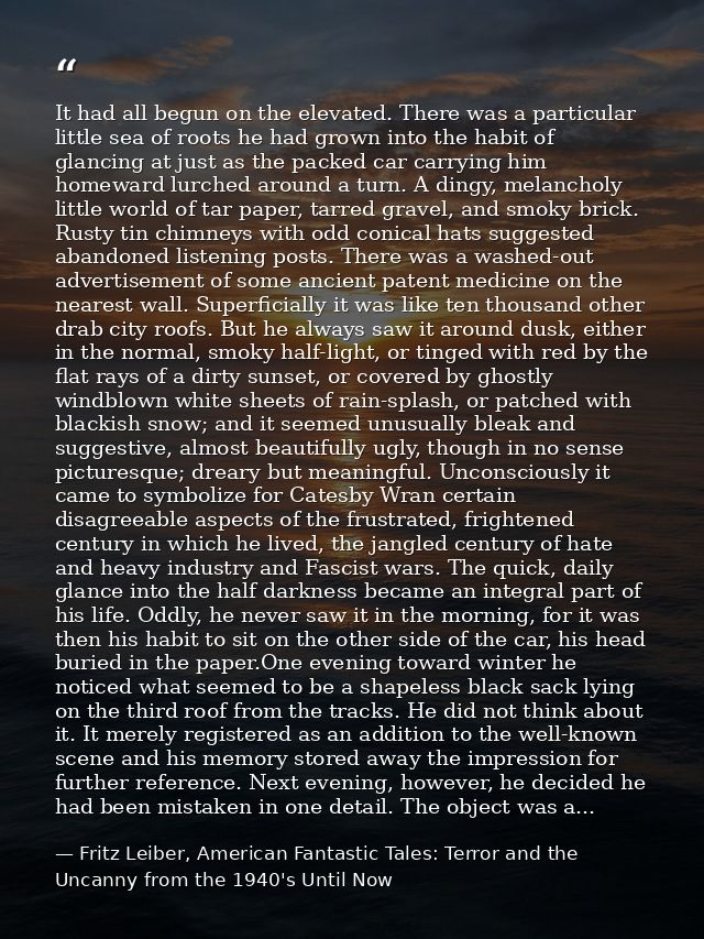 It had all begun on the elevated. There was a particular little sea of roots he had grown into the habit of glancing at  — Fritz Leiber, American Fantastic Tales: Terror and the Uncanny from the 1940's Until Now