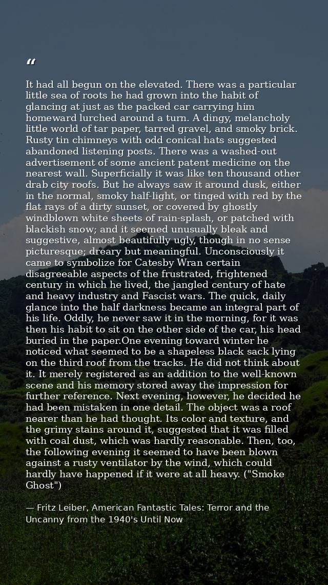 It had all begun on the elevated. There was a particular little sea of roots he had grown into the habit of glancing at  — Fritz Leiber, American Fantastic Tales: Terror and the Uncanny from the 1940's Until Now