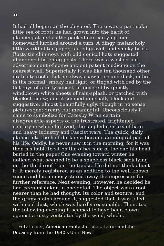 It had all begun on the elevated. There was a particular little sea of roots he had grown into the habit of glancing at  — Fritz Leiber, American Fantastic Tales: Terror and the Uncanny from the 1940's Until Now