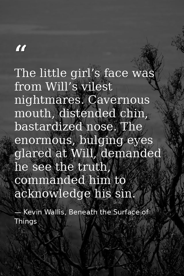 The little girl’s face was from Will’s vilest nightmares. Cavernous mouth, distended chin, bastardized nose. The enormou — Kevin Wallis, Beneath the Surface of Things