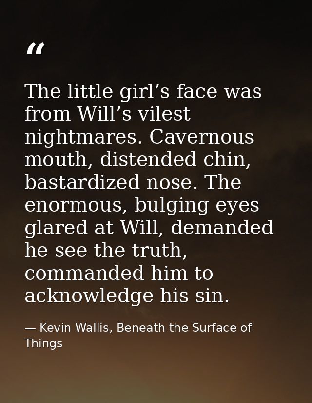 The little girl’s face was from Will’s vilest nightmares. Cavernous mouth, distended chin, bastardized nose. The enormou — Kevin Wallis, Beneath the Surface of Things