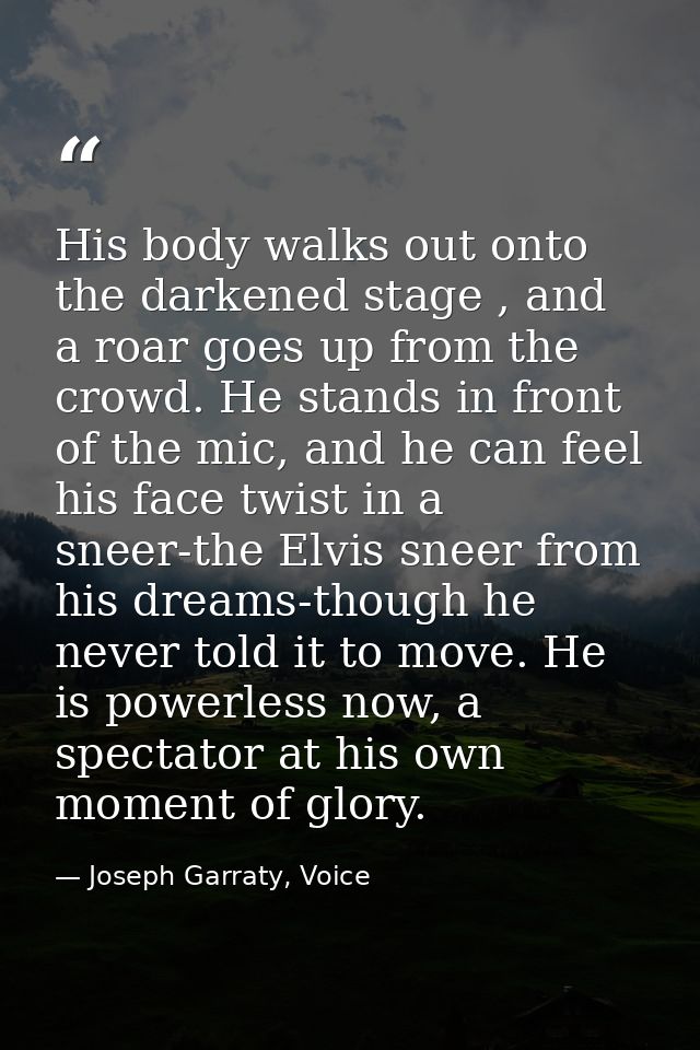 His body walks out onto the darkened stage , and a roar goes up from the crowd. He stands in front of the mic, and he ca — Joseph Garraty, Voice