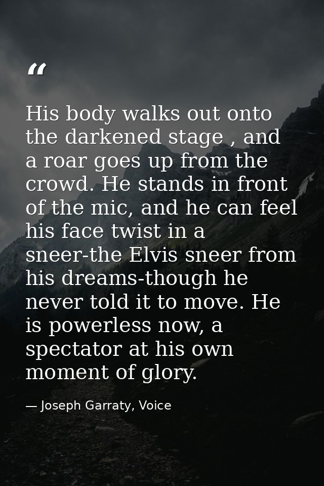 His body walks out onto the darkened stage , and a roar goes up from the crowd. He stands in front of the mic, and he ca — Joseph Garraty, Voice