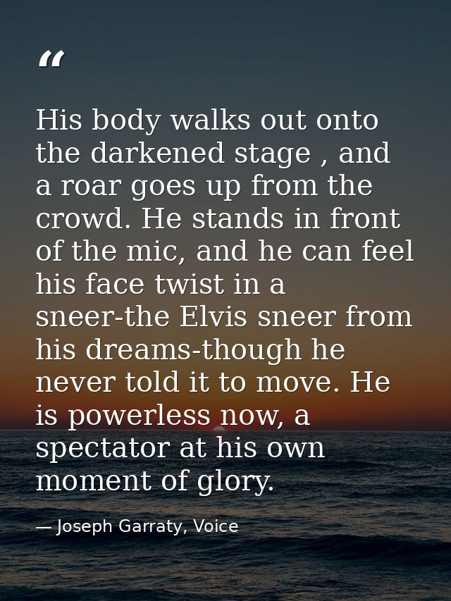 His body walks out onto the darkened stage , and a roar goes up from the crowd. He stands in front of the mic, and he ca — Joseph Garraty, Voice
