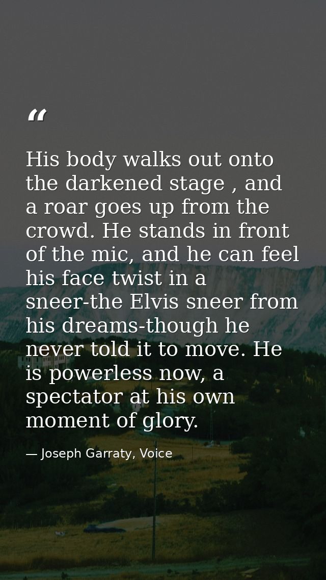His body walks out onto the darkened stage , and a roar goes up from the crowd. He stands in front of the mic, and he ca — Joseph Garraty, Voice