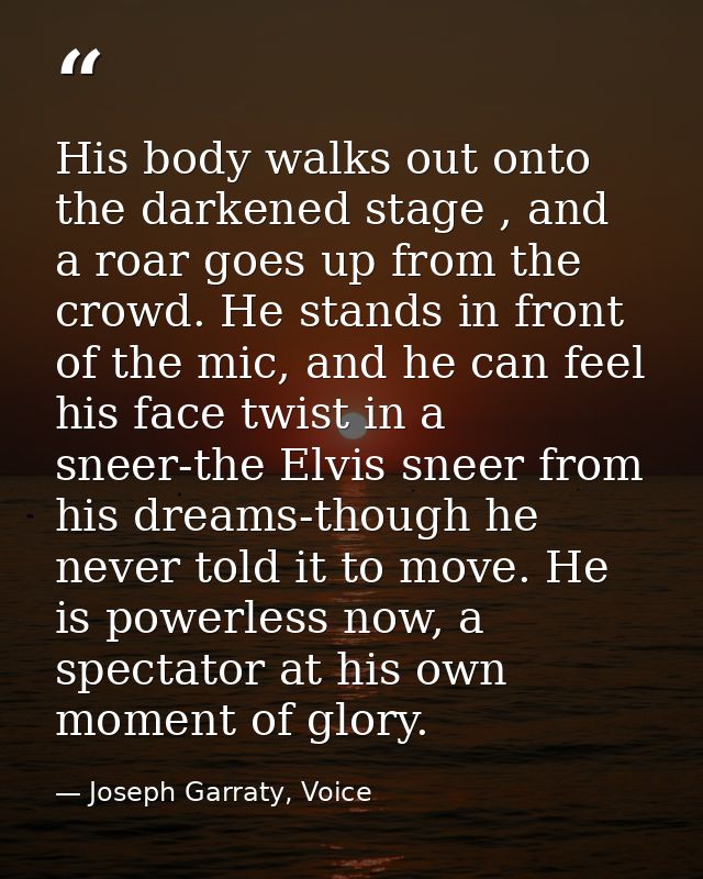 His body walks out onto the darkened stage , and a roar goes up from the crowd. He stands in front of the mic, and he ca — Joseph Garraty, Voice
