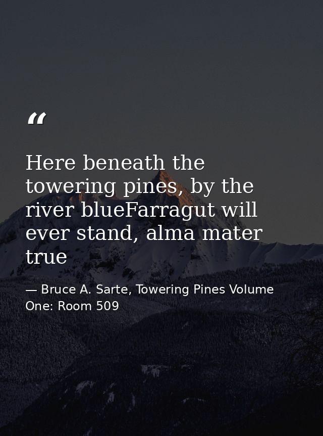 Here beneath the towering pines, by the river blueFarragut will ever stand, alma mater true — Bruce A. Sarte, Towering Pines Volume One: Room 509