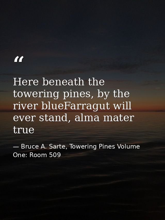 Here beneath the towering pines, by the river blueFarragut will ever stand, alma mater true — Bruce A. Sarte, Towering Pines Volume One: Room 509