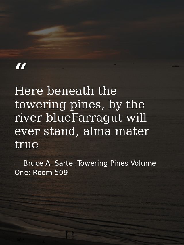 Here beneath the towering pines, by the river blueFarragut will ever stand, alma mater true — Bruce A. Sarte, Towering Pines Volume One: Room 509
