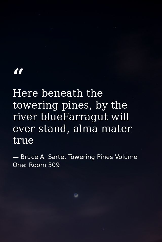 Here beneath the towering pines, by the river blueFarragut will ever stand, alma mater true — Bruce A. Sarte, Towering Pines Volume One: Room 509