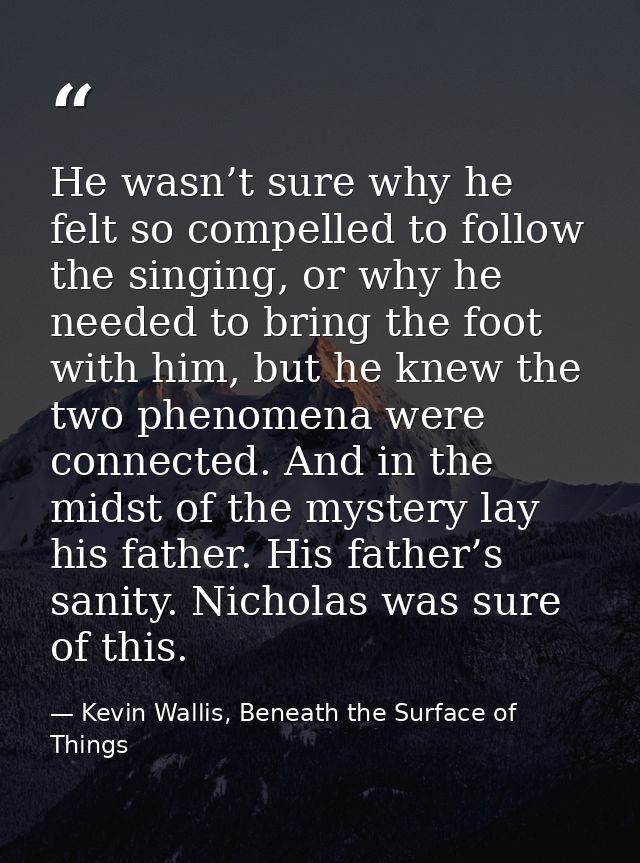 He wasn’t sure why he felt so compelled to follow the singing, or why he needed to bring the foot with him, but he knew  — Kevin Wallis, Beneath the Surface of Things