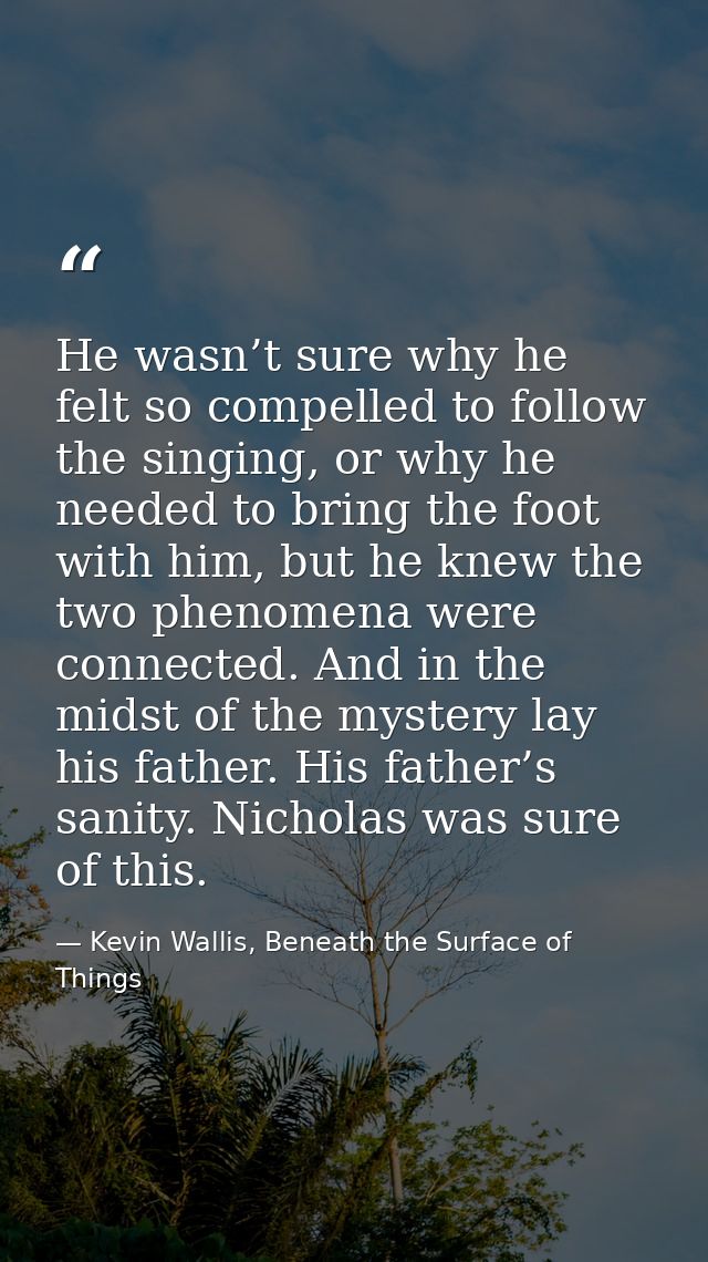 He wasn’t sure why he felt so compelled to follow the singing, or why he needed to bring the foot with him, but he knew  — Kevin Wallis, Beneath the Surface of Things