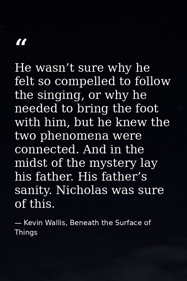 He wasn’t sure why he felt so compelled to follow the singing, or why he needed to bring the foot with him, but he knew  — Kevin Wallis, Beneath the Surface of Things