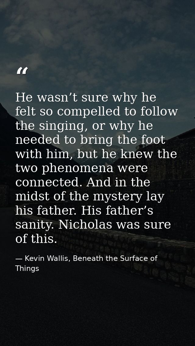 He wasn’t sure why he felt so compelled to follow the singing, or why he needed to bring the foot with him, but he knew  — Kevin Wallis, Beneath the Surface of Things