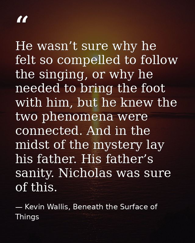 He wasn’t sure why he felt so compelled to follow the singing, or why he needed to bring the foot with him, but he knew  — Kevin Wallis, Beneath the Surface of Things