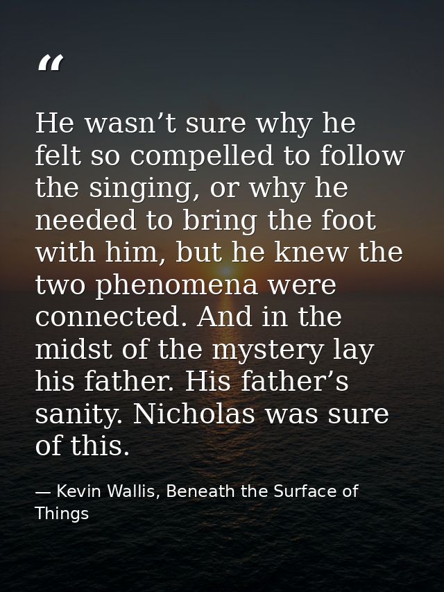 He wasn’t sure why he felt so compelled to follow the singing, or why he needed to bring the foot with him, but he knew  — Kevin Wallis, Beneath the Surface of Things