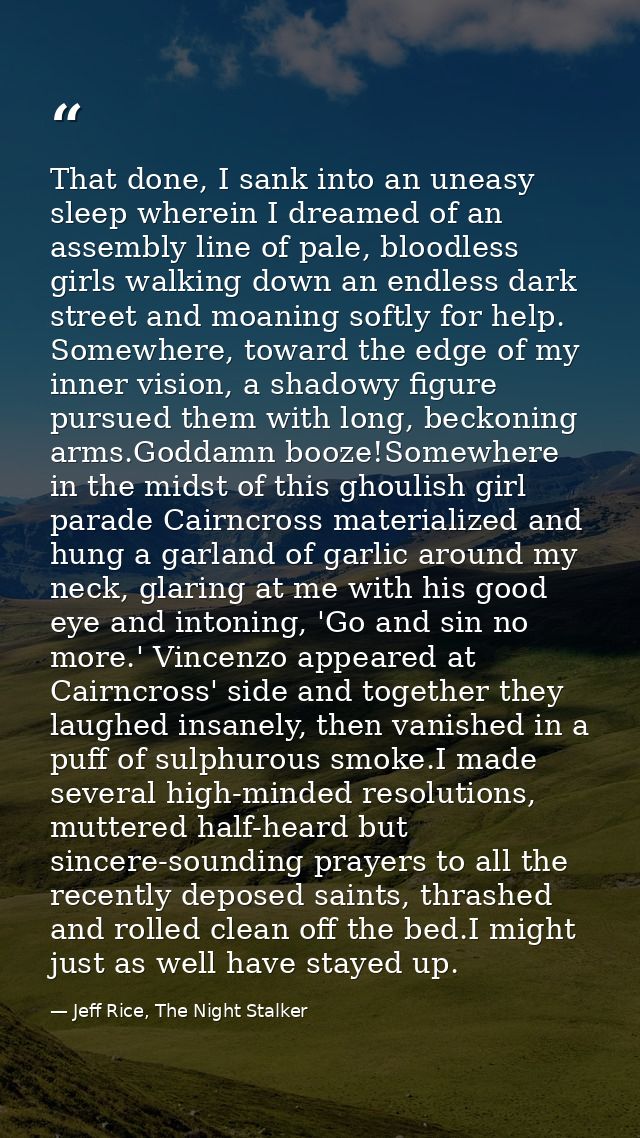 That done, I sank into an uneasy sleep wherein I dreamed of an assembly line of pale, bloodless girls walking down an en — Jeff Rice, The Night Stalker
