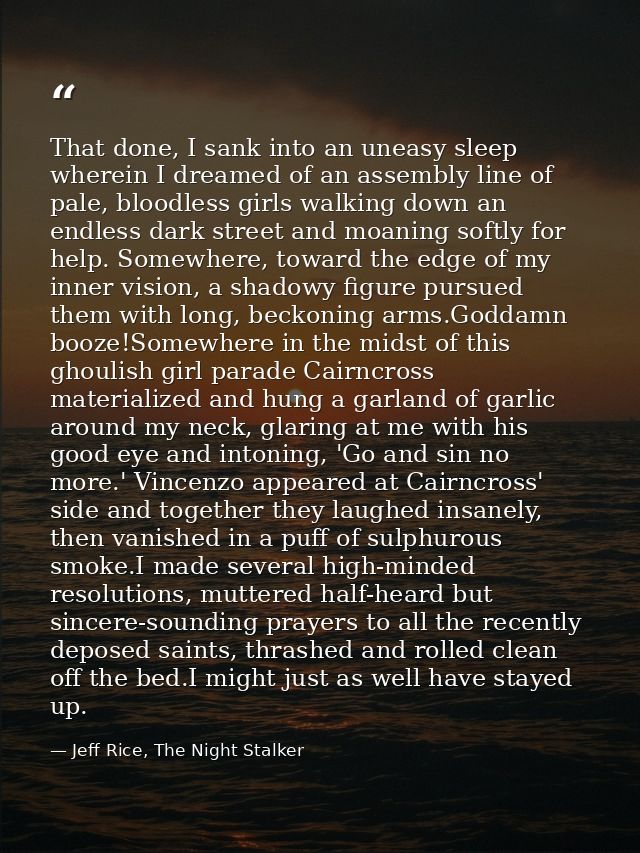 That done, I sank into an uneasy sleep wherein I dreamed of an assembly line of pale, bloodless girls walking down an en — Jeff Rice, The Night Stalker