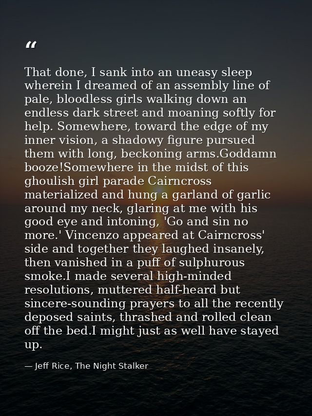 That done, I sank into an uneasy sleep wherein I dreamed of an assembly line of pale, bloodless girls walking down an en — Jeff Rice, The Night Stalker