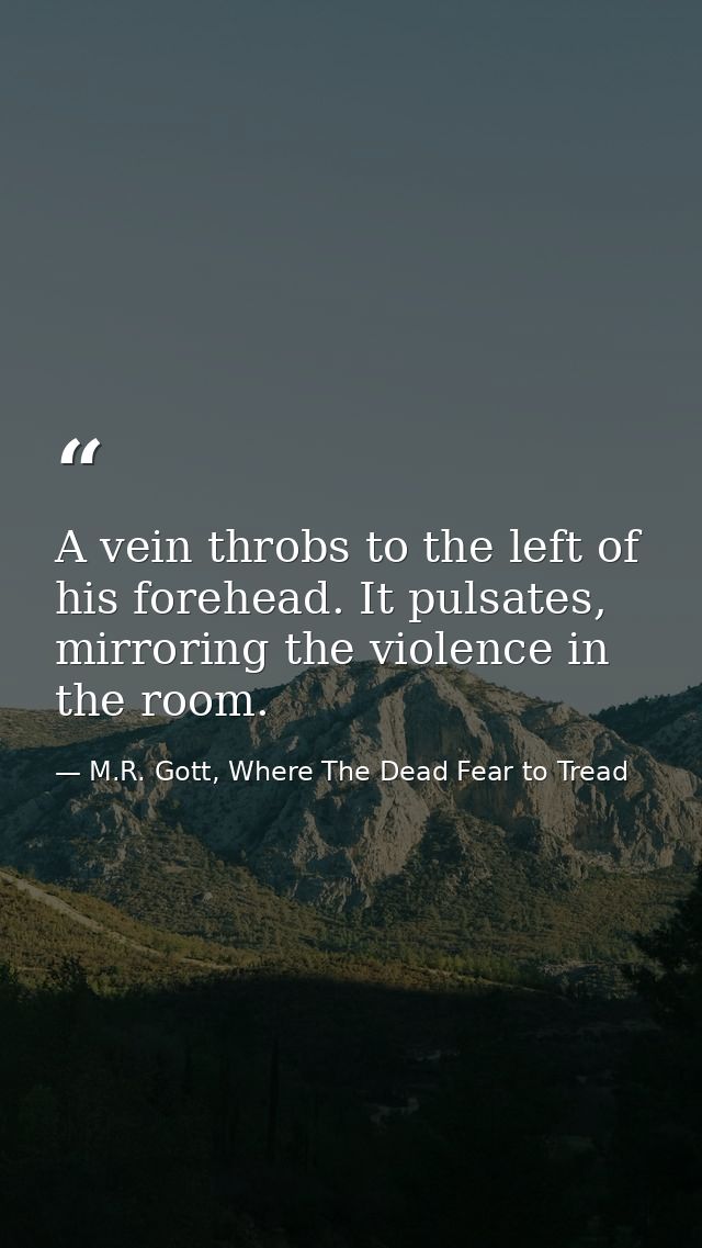 A vein throbs to the left of his forehead. It pulsates, mirroring the violence in the room. — M.R. Gott, Where The Dead Fear to Tread