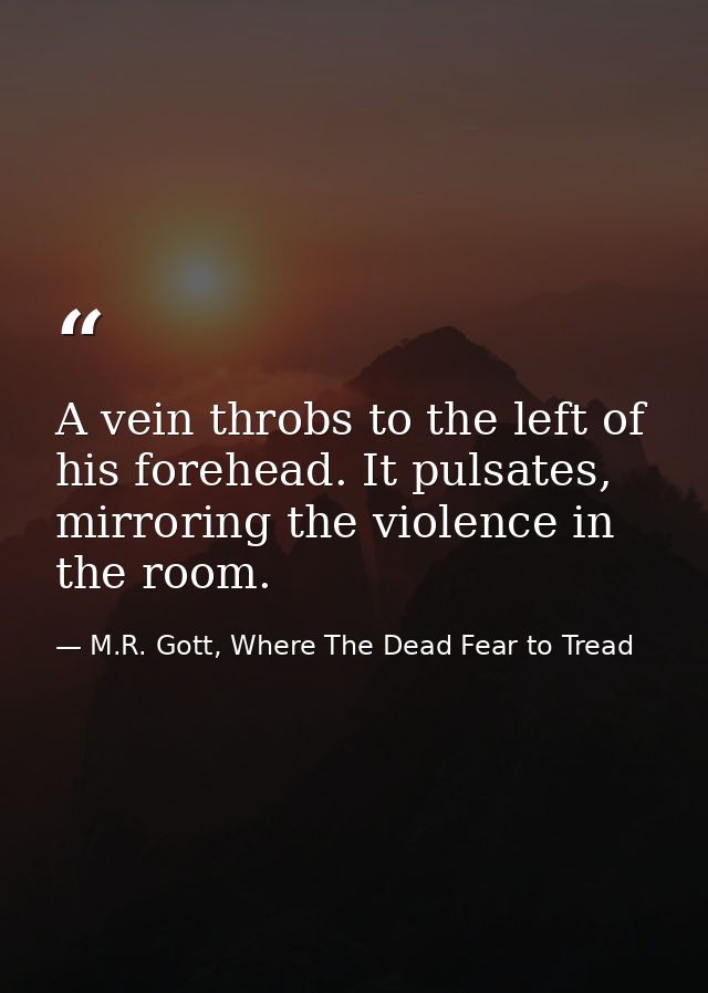 A vein throbs to the left of his forehead. It pulsates, mirroring the violence in the room. — M.R. Gott, Where The Dead Fear to Tread