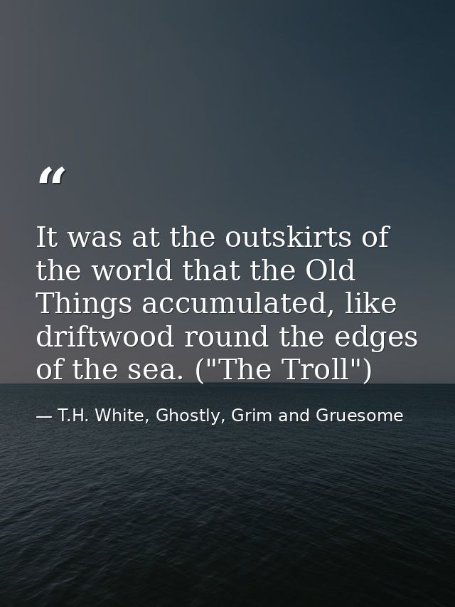 It was at the outskirts of the world that the Old Things accumulated, like driftwood round the edges of the sea. ("The T — T.H. White, Ghostly, Grim and Gruesome