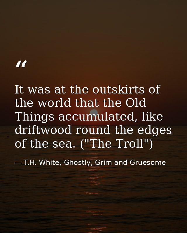 It was at the outskirts of the world that the Old Things accumulated, like driftwood round the edges of the sea. ("The T — T.H. White, Ghostly, Grim and Gruesome