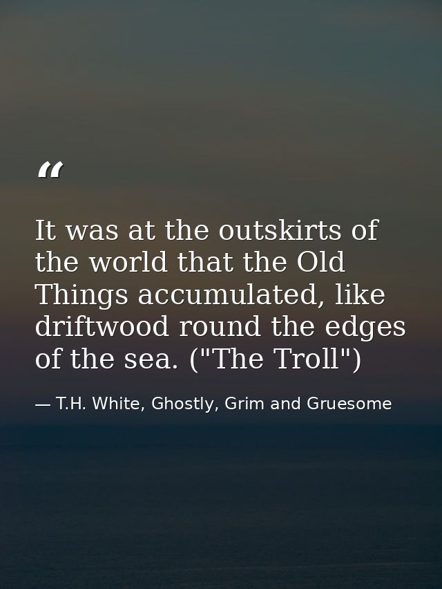 It was at the outskirts of the world that the Old Things accumulated, like driftwood round the edges of the sea. ("The T — T.H. White, Ghostly, Grim and Gruesome