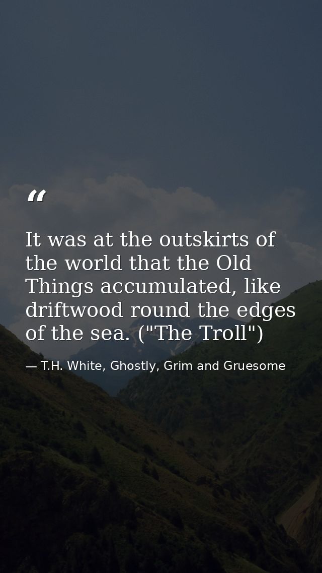 It was at the outskirts of the world that the Old Things accumulated, like driftwood round the edges of the sea. ("The T — T.H. White, Ghostly, Grim and Gruesome