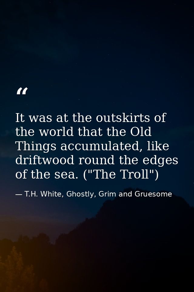 It was at the outskirts of the world that the Old Things accumulated, like driftwood round the edges of the sea. ("The T — T.H. White, Ghostly, Grim and Gruesome
