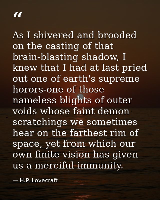 As I shivered and brooded on the casting of that brain-blasting shadow, I knew that I had at last pried out one of earth — H.P. Lovecraft