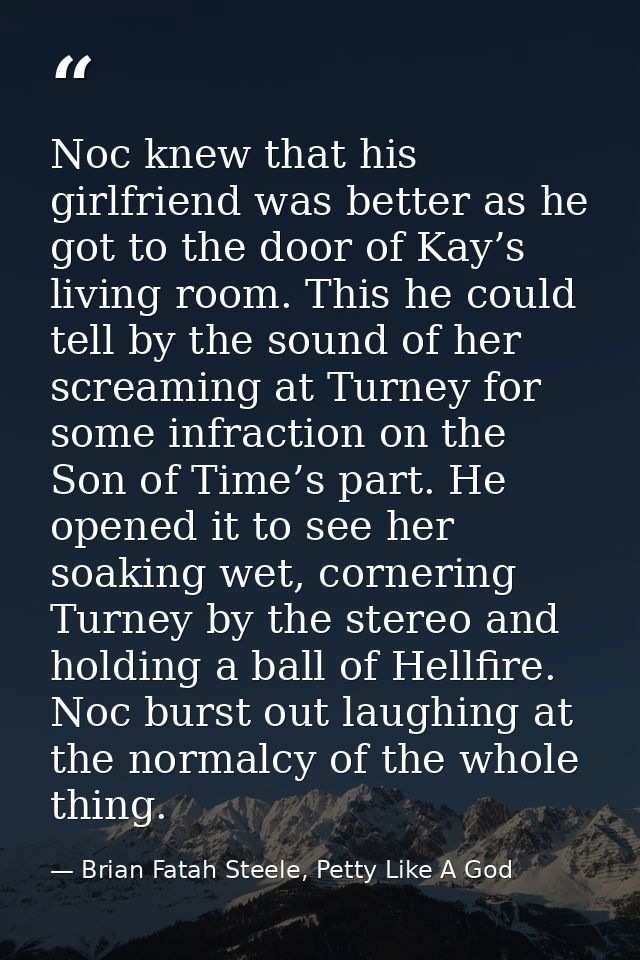 Noc knew that his girlfriend was better as he got to the door of Kay’s living room. This he could tell by the sound of h — Brian Fatah Steele, Petty Like A God