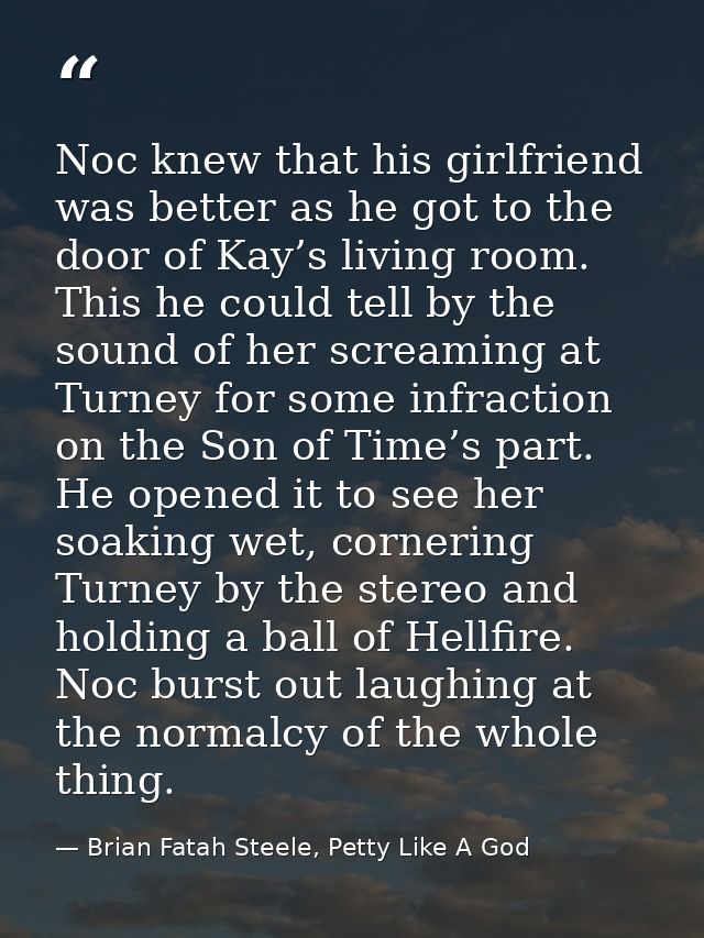 Noc knew that his girlfriend was better as he got to the door of Kay’s living room. This he could tell by the sound of h — Brian Fatah Steele, Petty Like A God