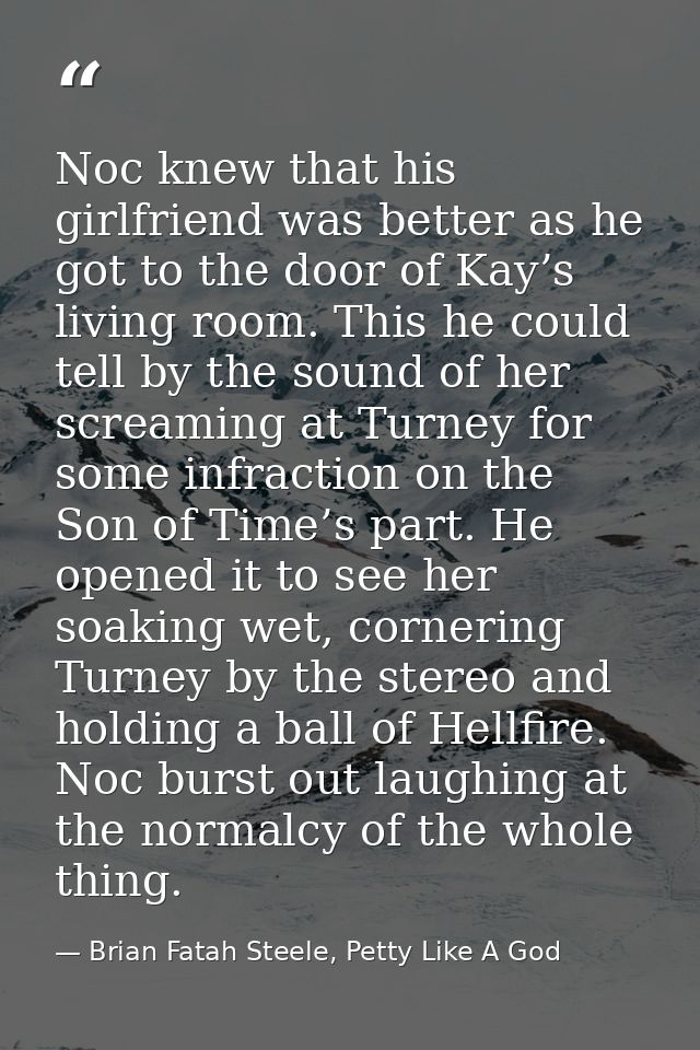 Noc knew that his girlfriend was better as he got to the door of Kay’s living room. This he could tell by the sound of h — Brian Fatah Steele, Petty Like A God