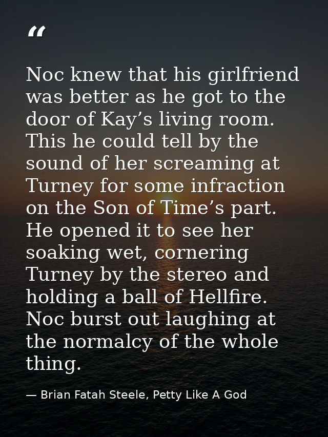 Noc knew that his girlfriend was better as he got to the door of Kay’s living room. This he could tell by the sound of h — Brian Fatah Steele, Petty Like A God