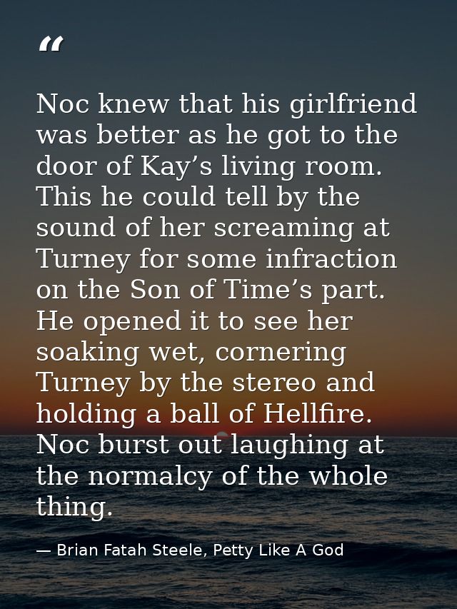 Noc knew that his girlfriend was better as he got to the door of Kay’s living room. This he could tell by the sound of h — Brian Fatah Steele, Petty Like A God