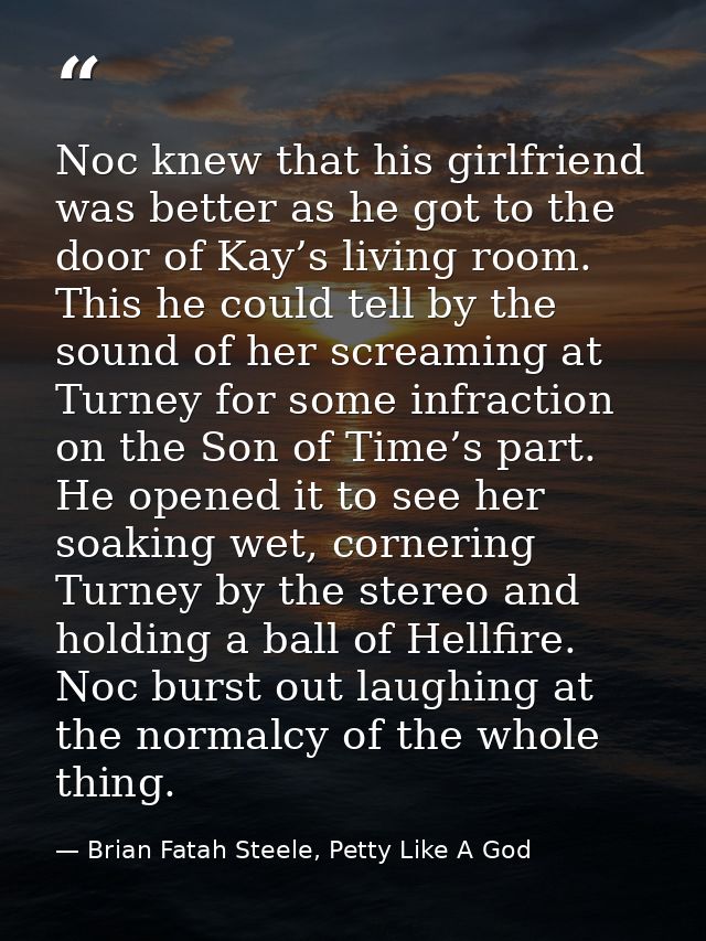 Noc knew that his girlfriend was better as he got to the door of Kay’s living room. This he could tell by the sound of h — Brian Fatah Steele, Petty Like A God