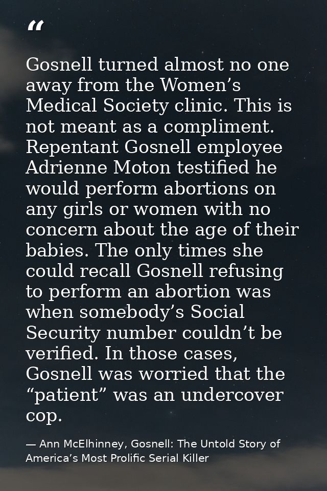 Gosnell turned almost no one away from the Women’s Medical Society clinic. This is not meant as a compliment. Repentant  — Ann McElhinney, Gosnell: The Untold Story of America’s Most Prolific Serial Killer
